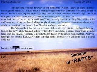 Dear Mr. Zookeeper,                                                           March 12th, 2011

           I am traveling from far, far away on the continent of Africa. I grew up in the savanna
and on grassy plains, so I would prefer a sparsely vegetated desert landscape with shade for me to
rest in. You will need to plant some very large trees, however, because I am quite large. As far as
food goes, you better make sure you have an awesome garden. I love to eat
roots, bark, leaves, berries, seeds, and lots of fruit…actually I will be needing 300-350 lbs of this
stuff every day. Also, I will need a large supply of water – perhaps a stream running through my
new home – so that I can drink at least 50 gallons of water each day.
           That’s basically it, but here are a couple of things to keep in mind: Although they are
horrible for my “girlish” figure, I will never turn down a peanut as a snack. I hear there are other
herds who live in Asia. Contrary to popular belief, I can’t fly holding a magic feather. And you
better put my home as FAR AWAY from the mice habitat as possible, if you don’t want a disaster
at the zoo!


Looking forward to meeting you!

Your friend,
Ellie
 