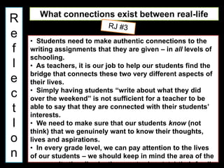 What connections exist between real-life
R            writing and school writing?
e   • Students need to make authentic connections to the
f   writing assignments that they are given – in all levels of
    schooling.
l   • As teachers, it is our job to help our students find the
    bridge that connects these two very different aspects of
e   their lives.
    • Simply having students “write about what they did
c   over the weekend” is not sufficient for a teacher to be
t   able to say that they are connected with their students’
    interests.
I   • We need to make sure that our students know (not
    think) that we genuinely want to know their thoughts,
o   lives and aspirations.
    • In every grade level, we can pay attention to the lives
n   of our students – we should keep in mind the area of the
    community they live in, the country (or state) their family
 