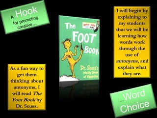 I will begin by
                   explaining to
                    my students
                  that we will be
                   learning how
                    words work
                    through the
                       use of
                  antonyms, and
As a fun way to    explain what
   get them           they are.
thinking about
  antonyms, I
 will read The
 Foot Book by
   Dr. Seuss.
 