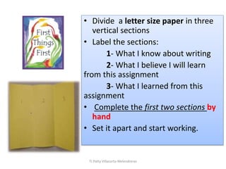 • Divide a letter size paper in three
vertical sections
• Label the sections:
1- What I know about writing
2- What I believe I will learn
from this assignment
3- What I learned from this
assignment
• Complete the first two sections by
hand
• Set it apart and start working.
TJ Patty Villacorta-Melendreras
 