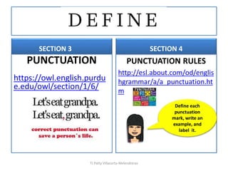 SECTION 3
PUNCTUATION
https://owl.english.purdu
e.edu/owl/section/1/6/
SECTION 4
PUNCTUATION RULES
http://esl.about.com/od/englis
hgrammar/a/a_punctuation.ht
m
TJ Patty Villacorta-Melendreras
Define each
punctuation
mark, write an
example, and
label it.
 