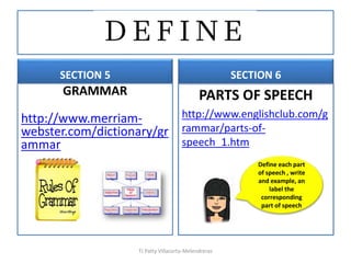 SECTION 5
GRAMMAR
http://www.merriam-
webster.com/dictionary/gr
ammar
SECTION 6
PARTS OF SPEECH
http://www.englishclub.com/g
rammar/parts-of-
speech_1.htm
TJ Patty Villacorta-Melendreras
Define each part
of speech , write
and example, an
label the
corresponding
part of speech
 