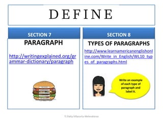SECTION 7
PARAGRAPH
http://writingexplained.org/gr
ammar-dictionary/paragraph
SECTION 8
TYPES OF PARAGRAPHS
http://www.learnamericanenglishonl
ine.com/Write_in_English/WL10_typ
es_of_paragraphs.html
TJ Patty Villacorta-Melendreras
Write an example
of each type of
paragraph and
label it.
 