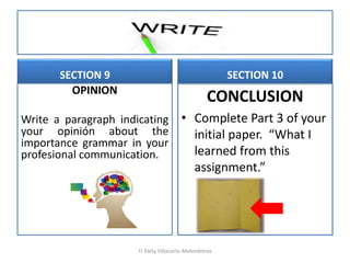 SECTION 9
OPINION
Write a paragraph indicating
your opinión about the
importance grammar in your
profesional communication.
SECTION 10
CONCLUSION
• Complete Part 3 of your
initial paper. “What I
learned from this
assignment.”
TJ Patty Villacorta-Melendreras
 
