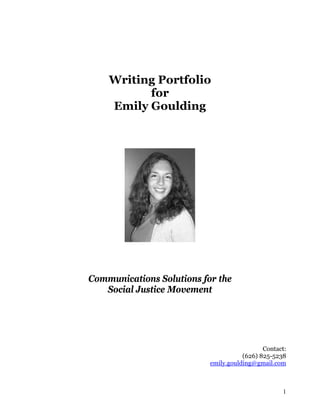 Writing Portfolio
          for
    Emily Goulding




Communications Solutions for the
   Social Justice Movement




                                             Contact:
                                      (626) 825-5238
                           emily.goulding@gmail.com



                                                   1
 