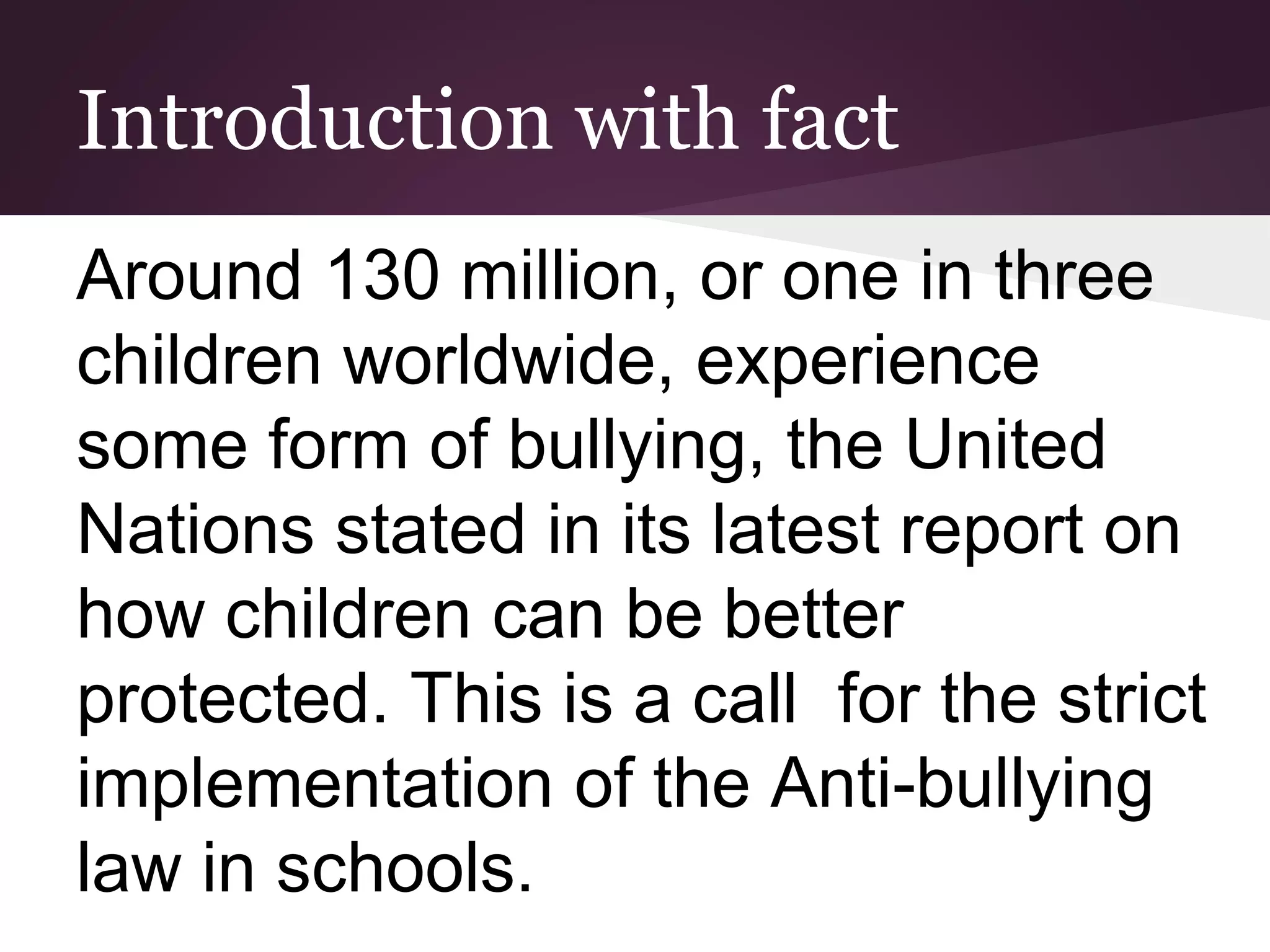 Introduction with fact
Around 130 million, or one in three
children worldwide, experience
some form of bullying, the United
Nations stated in its latest report on
how children can be better
protected. This is a call for the strict
implementation of the Anti-bullying
law in schools.
 
