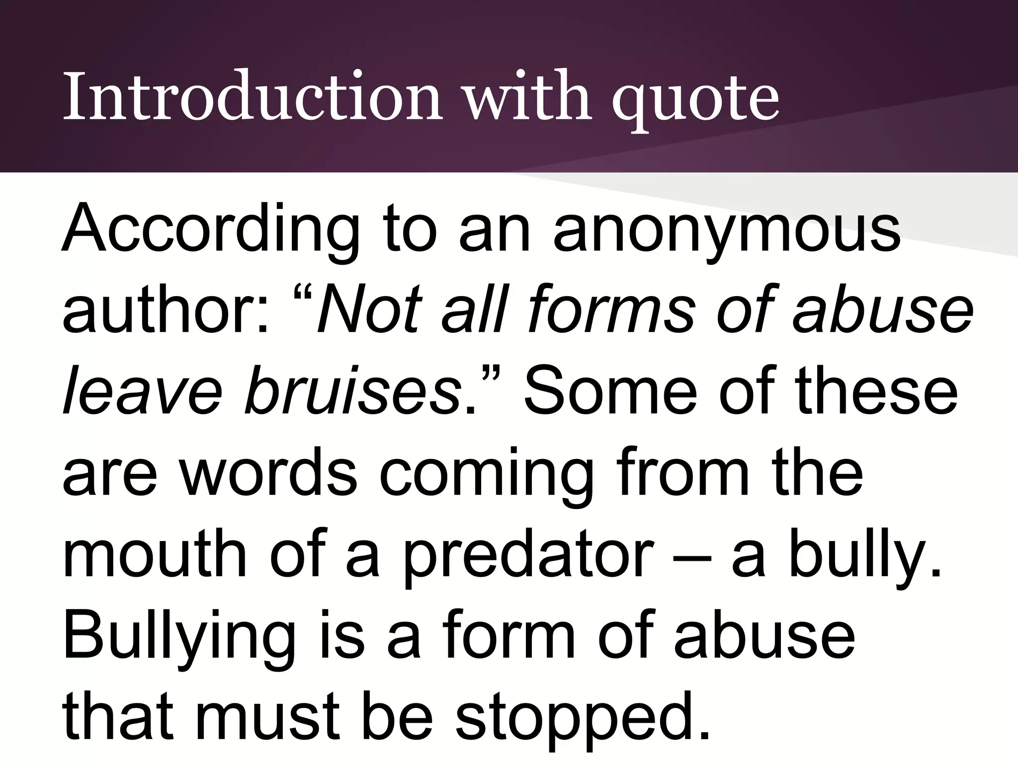 Introduction with quote
According to an anonymous
author: “Not all forms of abuse
leave bruises.” Some of these
are words coming from the
mouth of a predator – a bully.
Bullying is a form of abuse
that must be stopped.
 