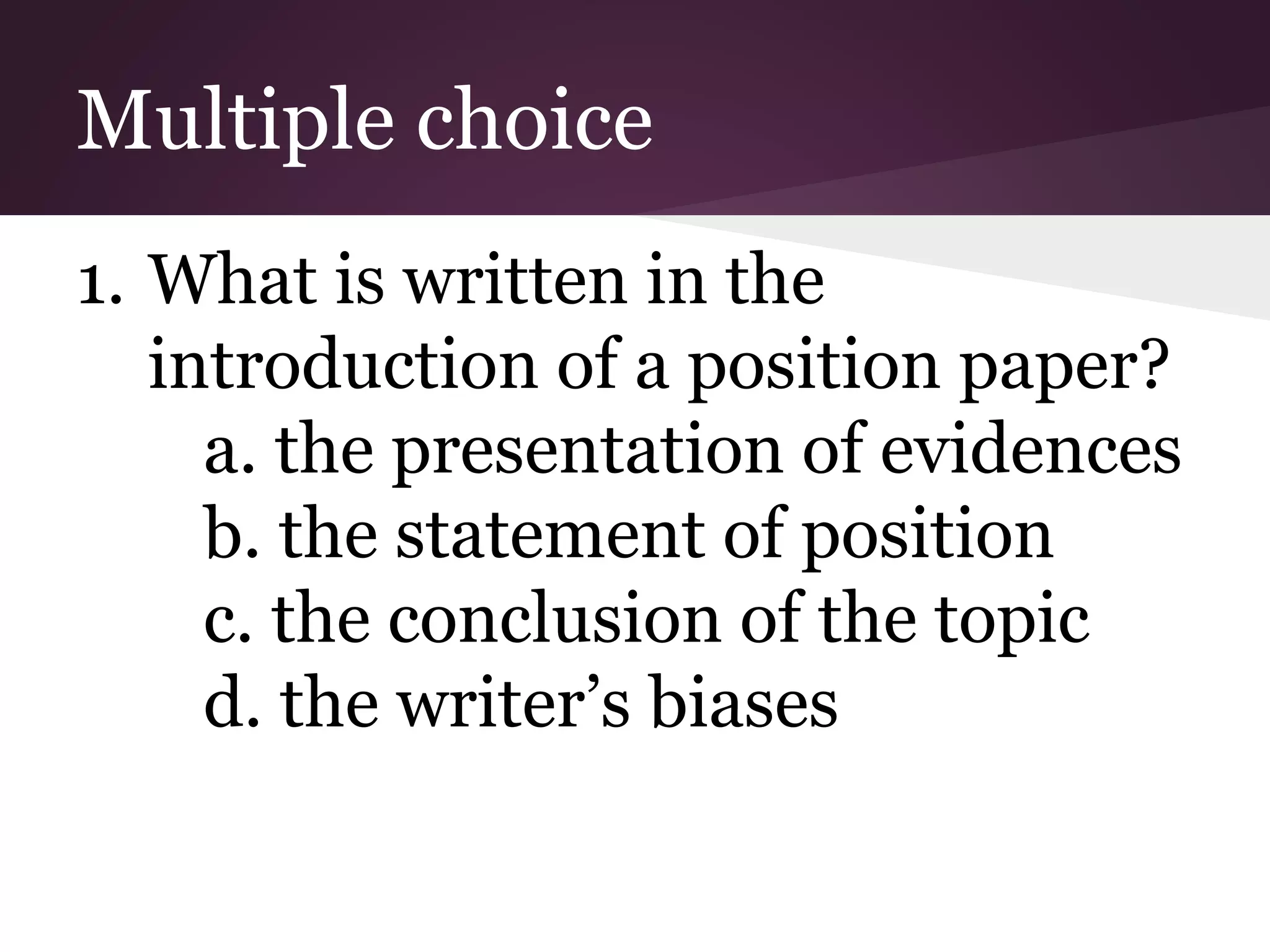 Multiple choice
1. What is written in the
introduction of a position paper?
a. the presentation of evidences
b. the statement of position
c. the conclusion of the topic
d. the writer’s biases
 