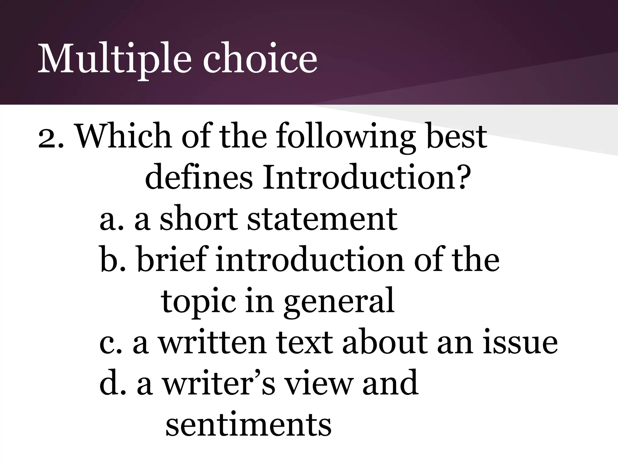 Multiple choice
2. Which of the following best
defines Introduction?
a. a short statement
b. brief introduction of the
topic in general
c. a written text about an issue
d. a writer’s view and
sentiments
 