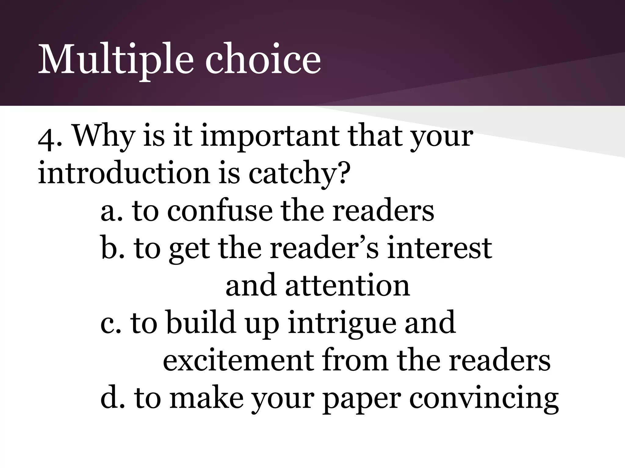 Multiple choice
4. Why is it important that your
introduction is catchy?
a. to confuse the readers
b. to get the reader’s interest
and attention
c. to build up intrigue and
excitement from the readers
d. to make your paper convincing
 