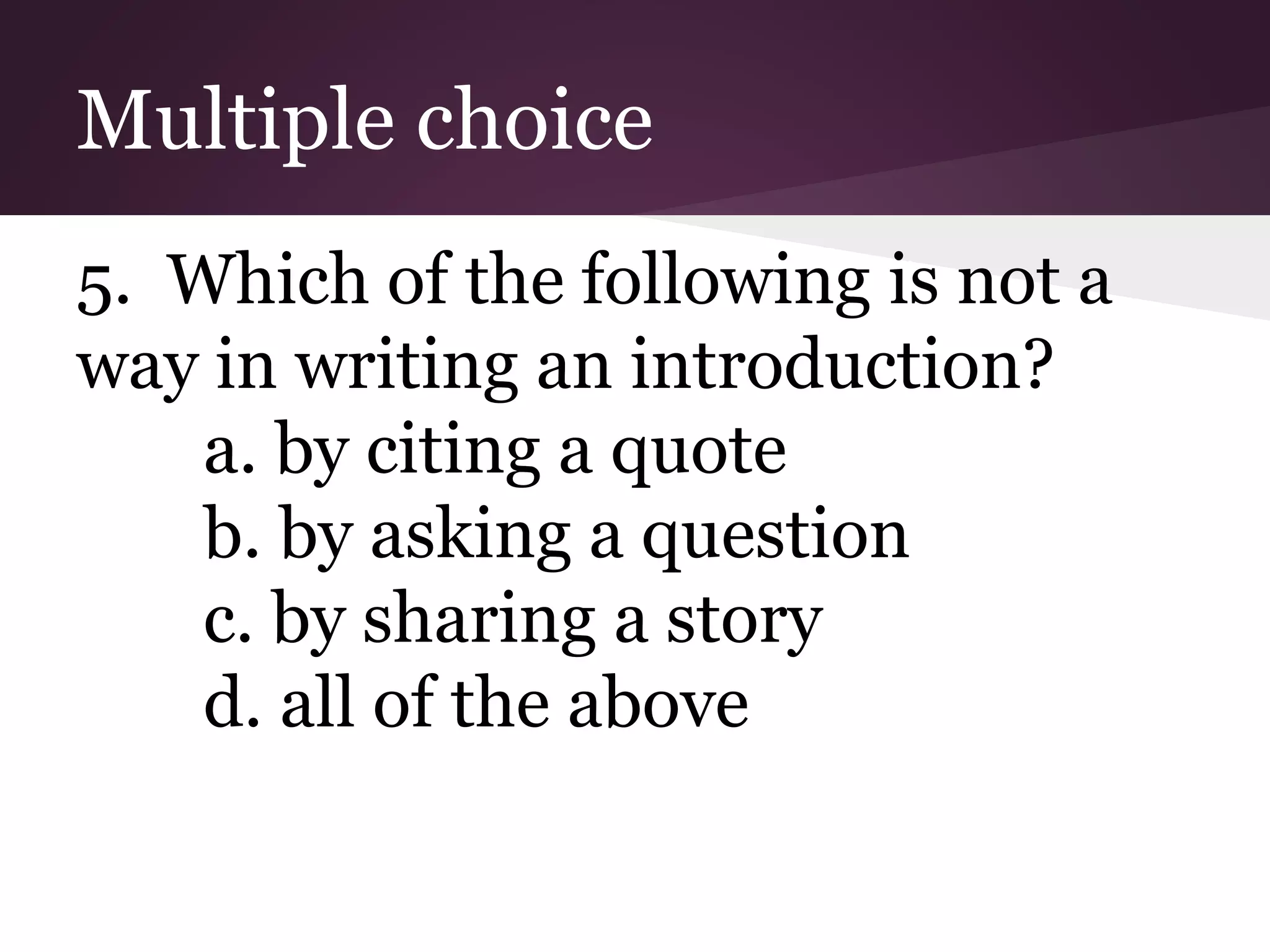 Multiple choice
5. Which of the following is not a
way in writing an introduction?
a. by citing a quote
b. by asking a question
c. by sharing a story
d. all of the above
 