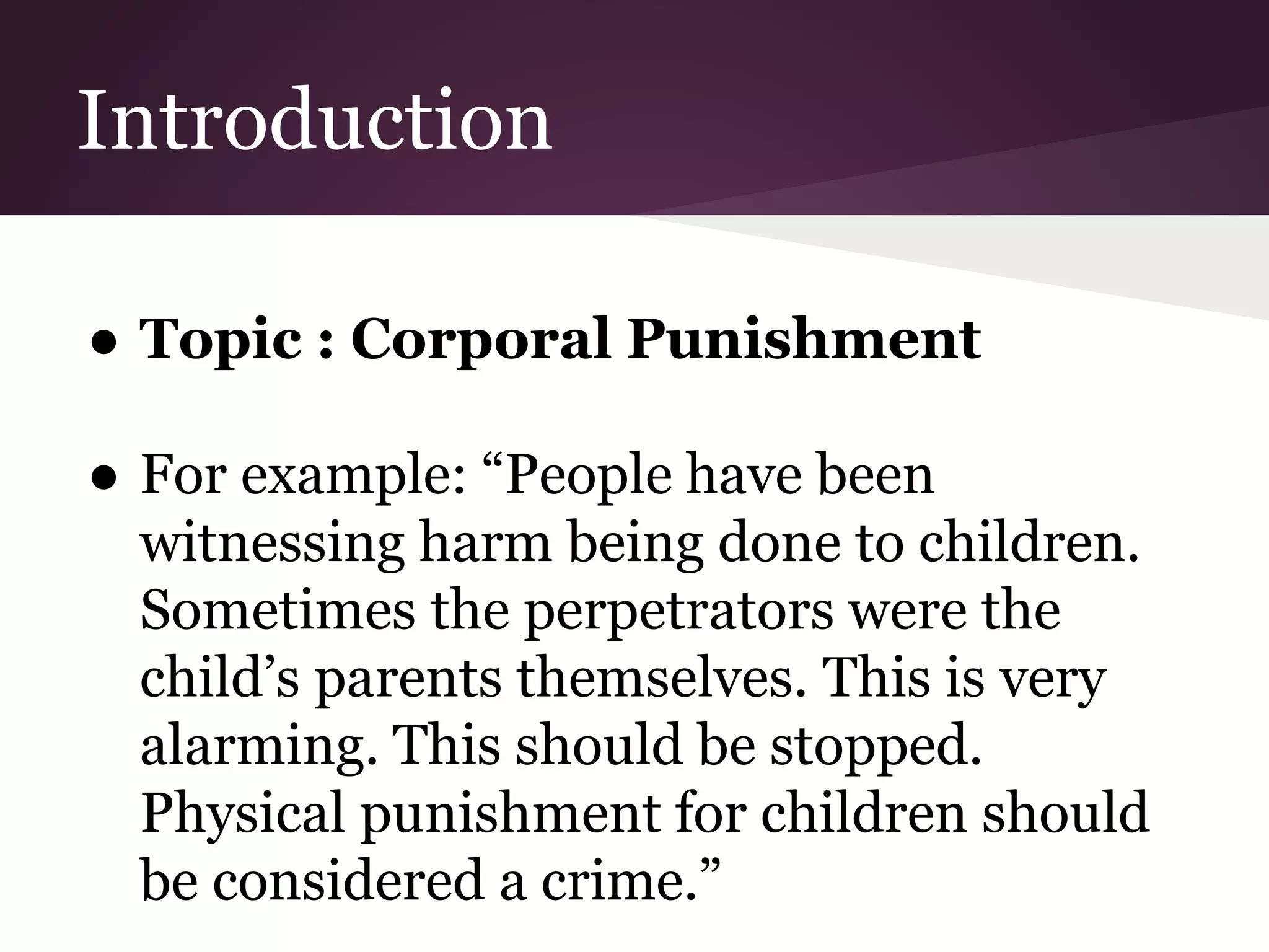 Introduction
● Topic : Corporal Punishment
● For example: “People have been
witnessing harm being done to children.
Sometimes the perpetrators were the
child’s parents themselves. This is very
alarming. This should be stopped.
Physical punishment for children should
be considered a crime.”
 