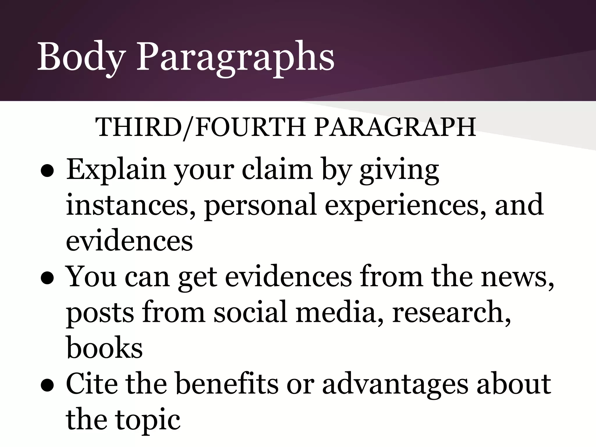 Body Paragraphs
THIRD/FOURTH PARAGRAPH
● Explain your claim by giving
instances, personal experiences, and
evidences
● You can get evidences from the news,
posts from social media, research,
books
● Cite the benefits or advantages about
the topic
 