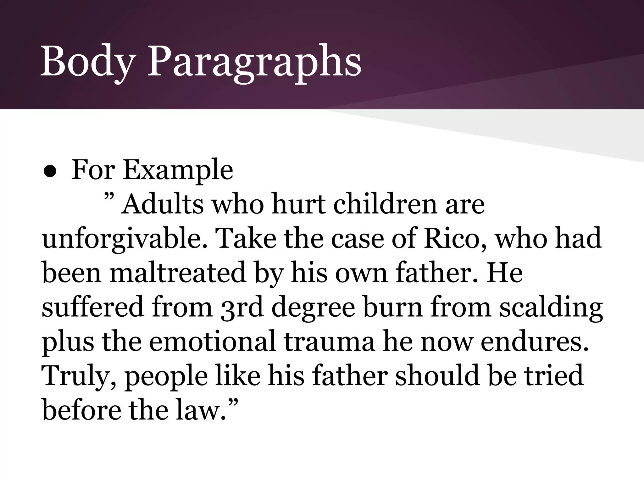 Body Paragraphs
● For Example
” Adults who hurt children are
unforgivable. Take the case of Rico, who had
been maltreated by his own father. He
suffered from 3rd degree burn from scalding
plus the emotional trauma he now endures.
Truly, people like his father should be tried
before the law.”
 