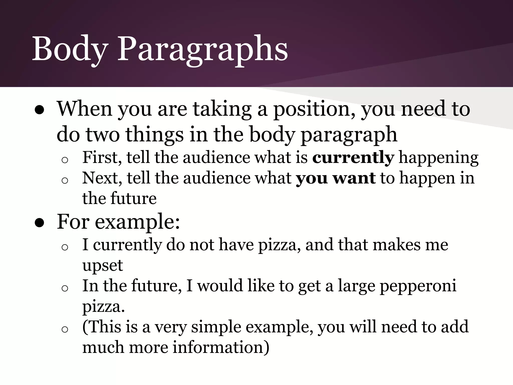 Body Paragraphs
● When you are taking a position, you need to
do two things in the body paragraph
o First, tell the audience what is currently happening
o Next, tell the audience what you want to happen in
the future
● For example:
o I currently do not have pizza, and that makes me
upset
o In the future, I would like to get a large pepperoni
pizza.
o (This is a very simple example, you will need to add
much more information)
 