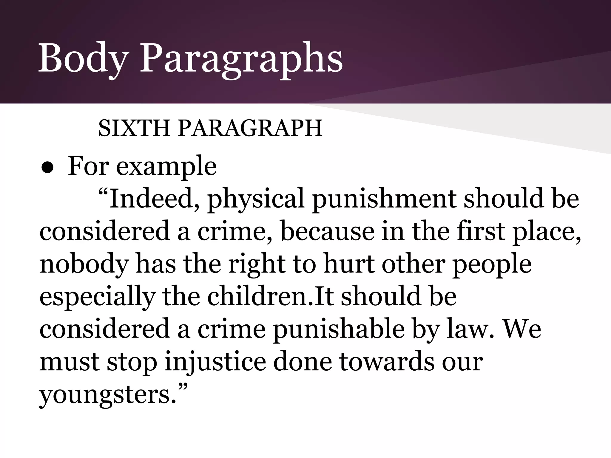Body Paragraphs
SIXTH PARAGRAPH
● For example
“Indeed, physical punishment should be
considered a crime, because in the first place,
nobody has the right to hurt other people
especially the children.It should be
considered a crime punishable by law. We
must stop injustice done towards our
youngsters.”
 