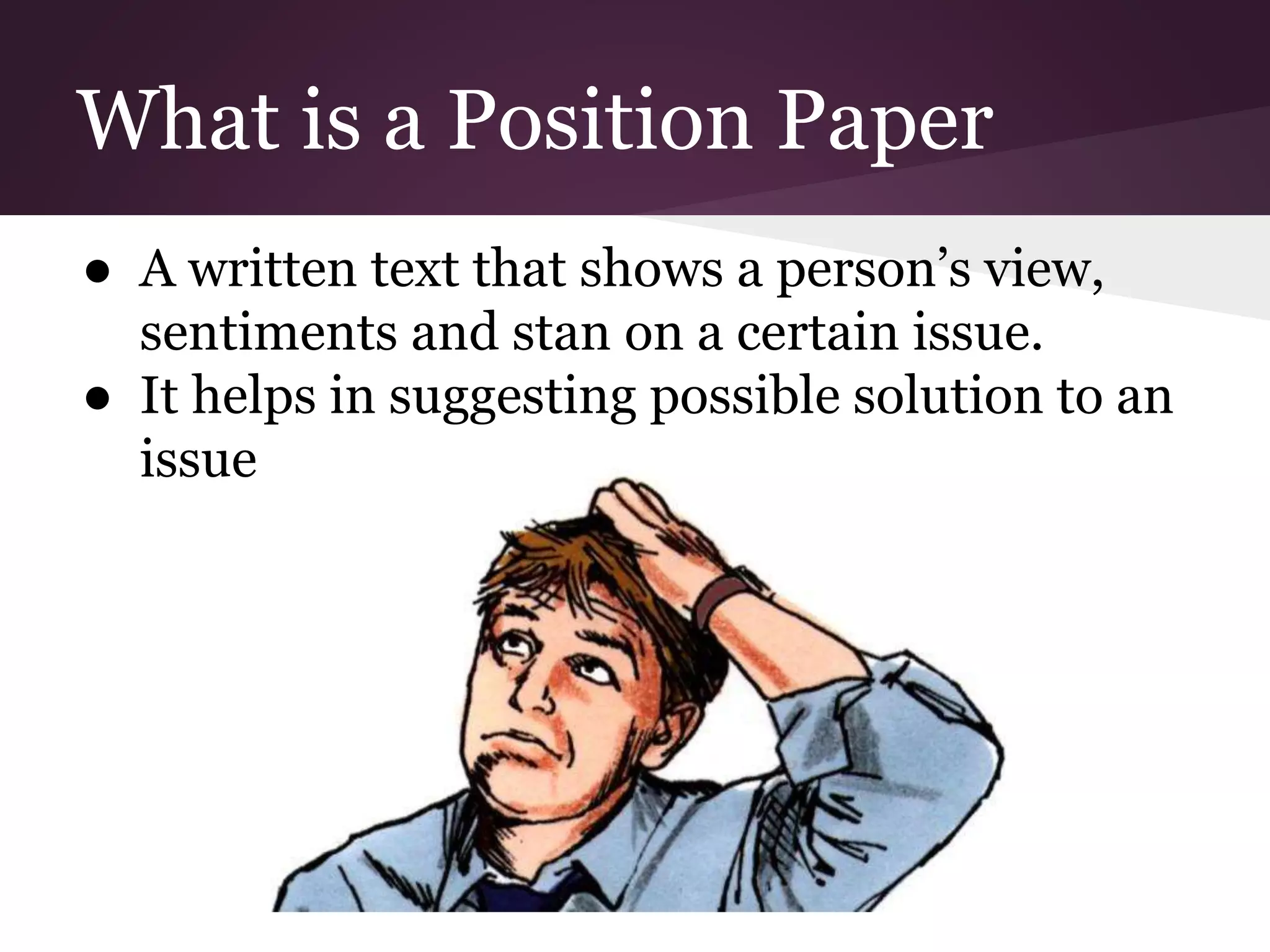 What is a Position Paper
● A written text that shows a person’s view,
sentiments and stan on a certain issue.
● It helps in suggesting possible solution to an
issue
 