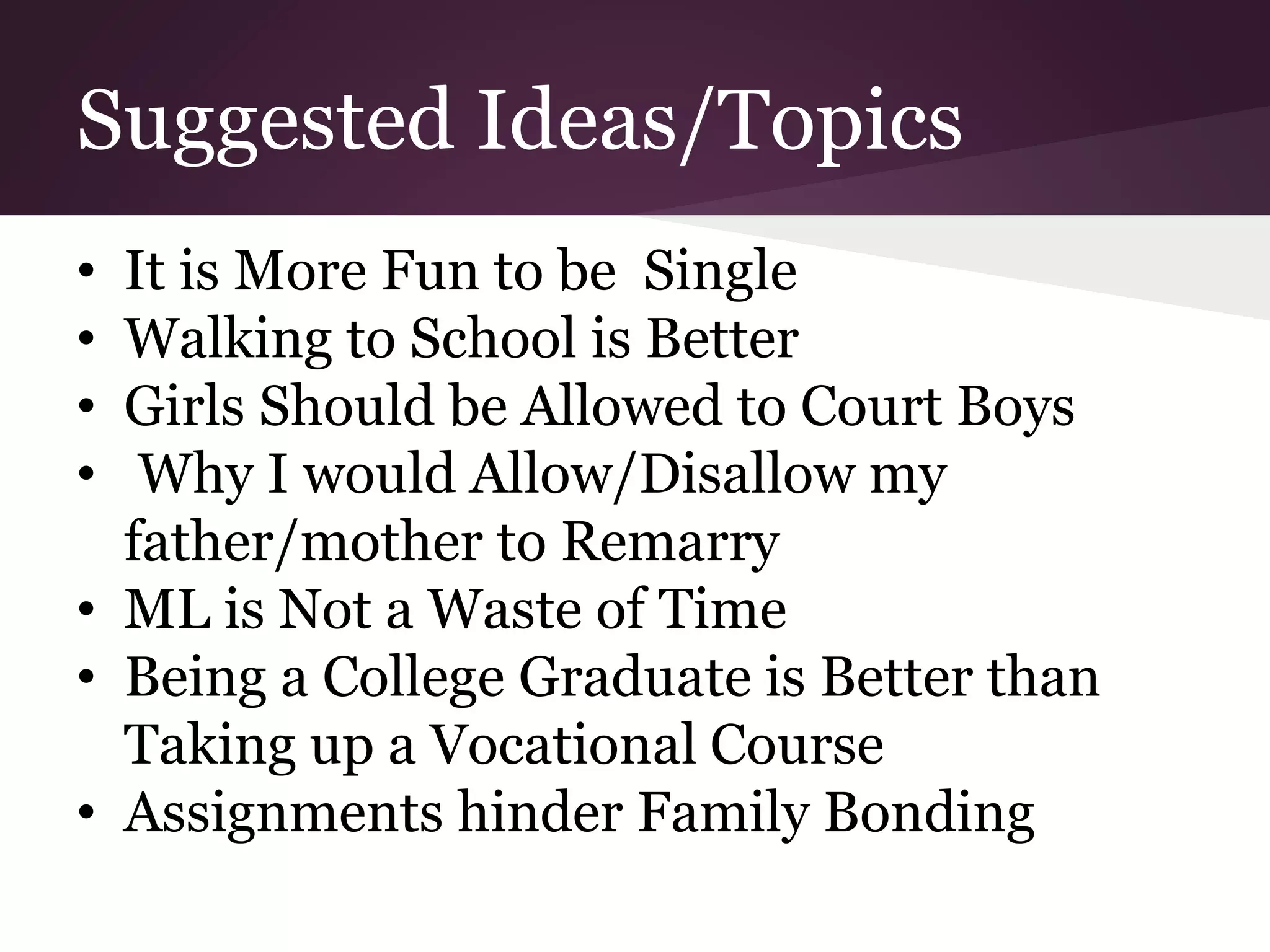 Suggested Ideas/Topics
• It is More Fun to be Single
• Walking to School is Better
• Girls Should be Allowed to Court Boys
• Why I would Allow/Disallow my
father/mother to Remarry
• ML is Not a Waste of Time
• Being a College Graduate is Better than
Taking up a Vocational Course
• Assignments hinder Family Bonding
 