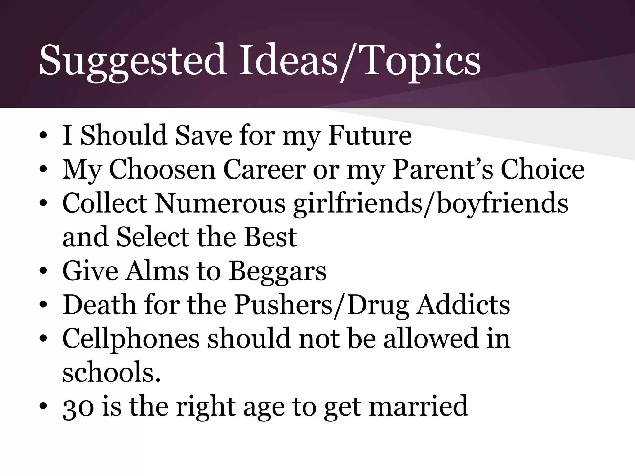 Suggested Ideas/Topics
• I Should Save for my Future
• My Choosen Career or my Parent’s Choice
• Collect Numerous girlfriends/boyfriends
and Select the Best
• Give Alms to Beggars
• Death for the Pushers/Drug Addicts
• Cellphones should not be allowed in
schools.
• 30 is the right age to get married
 