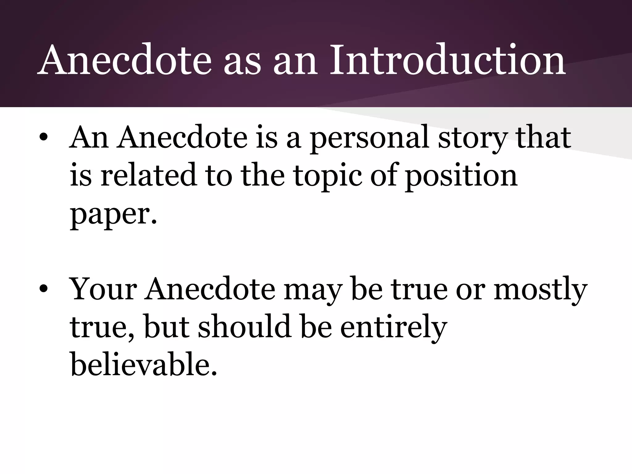 Anecdote as an Introduction
• An Anecdote is a personal story that
is related to the topic of position
paper.
• Your Anecdote may be true or mostly
true, but should be entirely
believable.
 