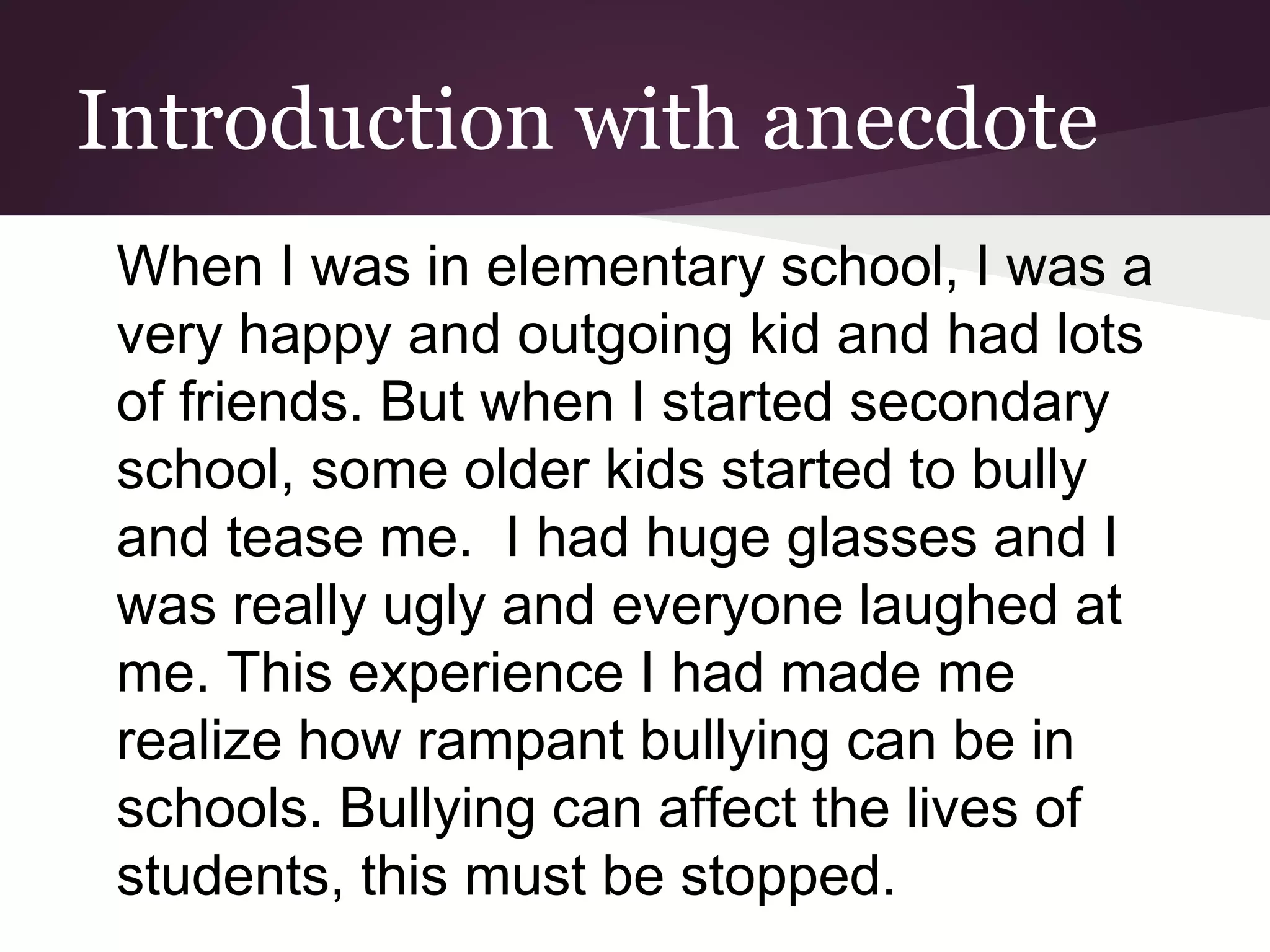 Introduction with anecdote
When I was in elementary school, I was a
very happy and outgoing kid and had lots
of friends. But when I started secondary
school, some older kids started to bully
and tease me. I had huge glasses and I
was really ugly and everyone laughed at
me. This experience I had made me
realize how rampant bullying can be in
schools. Bullying can affect the lives of
students, this must be stopped.
 