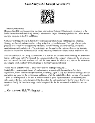 Case Analysis Of Group1 Automotive
1. Internal performance
Houston based Group1 Automotive Inc. is an international fortune 500 automotive retailer, it is the
leader in the automotive retailing industry. It is the third largest dealership group in the United States
and also extended to the UK and Brazil.
Company s strategy: Group 1 Automotive strategies are totally based on the regional structure.
Strategy are formed and executed according to local or regional situation. This type of strategy in
practice used to achieve the operating efficiency, industry leading customer service, disciplined
acquisition growth and diversity. Their strategies are focused on the customer, leveraging its scale,
successful acquisition. So that decision can be effectively to remain close to market and deliver best.
Mission: Mission of the Group 1 Automotive is to provide the customer satisfaction by the world class
facility and trained staff. Providing all the information about the company offering on the go, any one
can check the all the deals available in it s all the show rooms. Its mission is to provide the transparent
and integral solution of any problem related to their services and offering.
Vision: Vision of the Group 1 ... Show more content on Helpwriting.net ...
Stakeholders can construct visions of, and pathways to, sustainable futures that reflect their
experiences, views and concerns (Whitmarsh, Swartling, Jäger, 2009). So Group one strategy, mission
and vision are based on the performance and factor of all the stakeholders. Let s say one of its supplier
Toyota is claiming that it is the best in industry car in its price segment then all the marketing and
sales strategy for this particular car will be depend on the statement give by the Toyota, it this Toyota
statement falsify the then its strategy can be hampered. So for the business all stakeholders are the
equal
... Get more on HelpWriting.net ...
 
