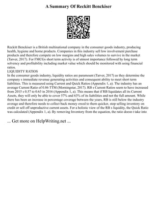 A Summary Of Reckitt Benckiser
Reckitt Benckiser is a British multinational company in the consumer goods industry, producing
health, hygiene and home products. Companies in this industry sell low involvement purchase
products and therefore compete on low margins and high sales volumes to survive in the market
(Tarver, 2017). For FMCGs short term activity is of utmost importance followed by long term
solvency and profitability including market value which should be monitored with using financial
ratios.
LIQUIDITY RATIOS
In the consumer goods industry, liquidity ratios are paramount (Tarver, 2017) as they determine the
company s immediate revenue generating activities and consequent ability to meet short term
liabilities. This is measured using Current and Quick Ratios (Appendix 1, a). The industry has an
average Current Ratio of 0.86 TTM (Morningstar, 2017). RB s Current Ratios seem to have increased
from 2015 s 0.57 to 0.63 in 2016 (Appendix 1, a). This means that if RB liquidates all its Current
Assets, they will only be able to cover 57% and 63% of its liabilities and not the full amount. While
there has been an increase in percentage coverage between the years, RB is still below the industry
average and therefore needs to collect back money owed to them quicker, stop selling inventory on
credit or sell off unproductive current assets. For a holistic view of the RB s liquidity, the Quick Ratio
was calculated (Appendix 1, a). By removing Inventory from the equation, the ratio doesn t take into
... Get more on HelpWriting.net ...
 