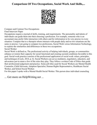 Comparison Of Two Occupations, Social Work And Skills,...
Compare and Contrast Two Occupations
Final Interview Paper
Occupations require a myriad of skills, training, and requirements. The personality and talents of
individuals can guide them into their choosing a profession. For example, someone who is an
accountant may prefer little interaction with others and for information to be very precise in every
situation. Compare that to a therapist whom interacts with people daily and no two situations are the
same or precise. I am going to compare two professions, Social Work versus Information Technology,
to explore the similarities and differences in these two occupations.
Social Worker
Social Work is defined as, The professional activity of helping individuals, groups, or communities
enhance or restore their capacity for social functional and creating societal conditions favorable to this
goal. Social work practice consists of the professional application of social work values, principles,
and techniques (Coyle, 2014, p. 6). Social Workers can act as mediators, negotiators, educators, and
advocators just to name a few of the roles they play. They follow a written Code of Ethics that guide
their professional judgement and practice. Some job titles used for Social Workers are Mental Health
Counselor, Child Advocate, Adoption Specialist, Human Rights Representative, Healthcare Social
Worker, and School Social Worker.
For this paper I spoke with a Mental Health Social Worker. This person does individual counseling
... Get more on HelpWriting.net ...
 