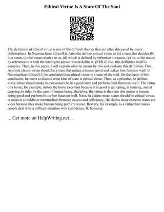 Ethical Virtue Is A State Of The Soul
The definition of ethical virtue is one of the difficult themes that are often discussed by many
philosophers. In Nicomachean EthicsⅡ.6, Aristotle defines ethical virtue as (a) a state that decides,(b)
in a mean, (c) the mean relative to us, (d) which is defined by reference to reason, (e) i.e. to the reason
by reference to which the intelligent person would define it. (NEⅡ.6) But, this definition itself is
complex. Then, in this paper, I will explain what he means by this and evaluate this definition. First,
Aristotle claims virtue should be a state that makes a human good and makes him function well. In
Nicomachean EthicsⅡ.5, he concluded that ethical virtue is a state of the soul. On the basis of this
conclusion, he starts to discuss what kind of state is ethical virtue. Then, as a premise, he defines
every virtue should make its possessors be in a good state and perform their functions well. The virtue
of a horse, for example, makes the horse excellent because it is good at galloping, at running, and at
carrying its rider. In the case of human being, therefore, the virtue is the state that makes a human
being good and perform his or her function well. Next, he claims mean states should be ethical virtue.
A mean is a middle or intermediate between excess and deficiency. He claims those extreme states are
vices because they make human being perform worse. Bravery, for example, is a virtue that makes
people deal with a difficult situation with confidence. If, however,
... Get more on HelpWriting.net ...
 
