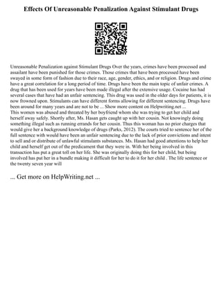 Effects Of Unreasonable Penalization Against Stimulant Drugs
Unreasonable Penalization against Stimulant Drugs Over the years, crimes have been processed and
assailant have been punished for those crimes. Those crimes that have been processed have been
swayed in some form of fashion due to their race, age, gender, ethics, and or religion. Drugs and crime
have a great correlation for a long period of time. Drugs have been the main topic of unfair crimes. A
drug that has been used for years have been made illegal after the extensive usage. Cocaine has had
several cases that have had an unfair sentencing. This drug was used in the older days for patients, it is
now frowned upon. Stimulants can have different forms allowing for different sentencing. Drugs have
been around for many years and are not to be ... Show more content on Helpwriting.net ...
This women was abused and threated by her boyfriend whom she was trying to get her child and
herself away safely. Shortly after, Ms. Hasan gets caught up with her cousin. Not knowingly doing
something illegal such as running errands for her cousin. Thus this woman has no prior charges that
would give her a background knowledge of drugs (Parks, 2012). The courts tried to sentence her of the
full sentence with would have been an unfair sentencing due to the lack of prior convictions and intent
to sell and or distribute of unlawful stimulants substances. Ms. Hasan had good attentions to help her
child and herself get out of the predicament that they were in. With her being involved in this
transaction has put a great toll on her life. She was originally doing this for her child, but being
involved has put her in a bundle making it difficult for her to do it for her child . The life sentence or
the twenty seven year will
... Get more on HelpWriting.net ...
 