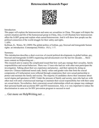 Heterosexism Research Paper
Introduction:
This paper will explore the heterosexism and same sex sexualities in China. This paper will depict the
current situation and life of the homosexual group in China, Also, it will illustrate how heterosexism
affect the LGBT group and explain what caused heterosexism. And it will show how people use the
political connection of the world struggle for their safety and rights.
1.APA:
Kollman, K., Waites, M. (2009) The global politics of lesbian, gay, bisexual and transgender human
rights: an introduction. Contemporary Politics. 15(1), 1 17.
Summary:
This introduction describes a short overview of crucial political developments in global lesbian, gay,
bisexual and transgender (LGBT) organizing and advancement over the last few decades. ... Show
more content on Helpwriting.net ...
This research aim to expose the complicated issued that how such guy manage their sexuality, family
responsibilities and sexual behaviors. There was 15 men who had sex with other men participant the
investigation. Talking about their sex experience and practice , and their opinion by doing an
interview. Chinese traditional moral code, family values and gender roles that form the crucial
components of Confucianism were reflected through compromise their own sexual partnership to
protect and maintain the family and society. The majority of candidates shows their immature about
social stigma and ignorance of HIV. Under the pressure of family and society, men who had sex with
other men will enter a heterosexual marriage to maintain their social responsibility but with their same
sex sexual desire. Nevertheless, their concurrent sexual relationships which are opaque may endanger
their personal health and accelerate HIV and STI transmission. Also, it is very important to reduce the
discrimination in same sex for HIV prevention program to succeed in rural
... Get more on HelpWriting.net ...
 