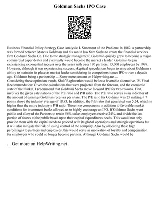 Goldman Sachs IPO Case
Business Financial Policy Strategy Case Analysis: I. Statement of the Problem: In 1882, a partnership
was formed between Marcus Goldman and his son in law Sam Sachs to create the financial services
firm Goldman Sachs Co. Due to the strategic management; Goldman quickly grew to become a major
commercial paper dealer and eventually would become the market s leader. Goldman began
experiencing exponential success over the years with over 190 partners, 13,000 employees by 1998.
However, although it was experiencing success, skeptical speculations begin to arise about Goldman s
ability to maintain its place as market leader considering its competitors issues IPO s over a decade
ago. Goldman being a partnership ... Show more content on Helpwriting.net ...
Considering these optimism trends, Shelf Registration would be least favorable alternative. IV. Final
Recommendation: Given the calculations that were projected from the forecast, and the economic
state of the market, I recommend that Goldman Sachs move forward IPO for two reasons. First,
involves the given calculations of the P/E ratio and P/B ratio. The P/E ratio serves as an indicator of
the amount of earnings Goldman receives per share. The P/E ratio for Goldman was 25 making it 7
points above the industry average of 18.83. In addition, the P/B ratio that generated was 5.24, which is
higher than the entire industry s P/B ratio. These two components in addition to favorable market
conditions for investment banks allowed us to highly encourage an IPO. If Goldman Sachs went
public and allowed the Partners to retain 56% stake, employees receive 24%, and divide the last
portion of shares to the public based upon their capital expenditures needs. This would not only
provide them with the capital needs to proceed with its global operations and strategic operations but
it will also mitigate the risk of losing control of the company. Also by allocating these high
percentages to partners and employees, this would serve as motivation of loyalty and compensation
for employees who could no longer become partners. Although Goldman Sachs would be
... Get more on HelpWriting.net ...
 