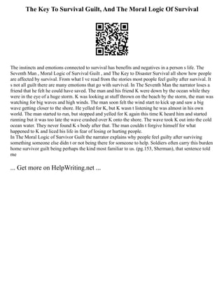 The Key To Survival Guilt, And The Moral Logic Of Survival
The instincts and emotions connected to survival has benefits and negatives in a person s life. The
Seventh Man , Moral Logic of Survival Guilt , and The Key to Disaster Survival all show how people
are affected by survival. From what I ve read from the stories most people feel guilty after survival. It
s not all guilt there are many emotions that go with survival. In The Seventh Man the narrator loses a
friend that he felt he could have saved. The man and his friend K were down by the ocean while they
were in the eye of a huge storm. K was looking at stuff thrown on the beach by the storm, the man was
watching for big waves and high winds. The man soon felt the wind start to kick up and saw a big
wave getting closer to the shore. He yelled for K, but K wasn t listening he was almost in his own
world. The man started to run, but stopped and yelled for K again this time K heard him and started
running but it was too late the wave crashed over K onto the shore. The wave took K out into the cold
ocean water. They never found K s body after that. The man couldn t forgive himself for what
happened to K and liced his life in fear of losing or hurting people.
In The Moral Logic of Survivor Guilt the narrator explains why people feel guilty after surviving
something someone else didn t or not being there for someone to help. Soldiers often carry this burden
home survivor guilt being perhaps the kind most familiar to us. (pg.153, Sherman), that sentence told
me
... Get more on HelpWriting.net ...
 