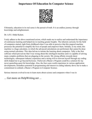Importance Of Education In Computer Science
Ultimately, education in its real sense is the pursuit of truth. It is an endless journey through
knowledge and enlightenment.
Dr. A.P.J. Abdul Kalam.
I truly adhere to the above mentioned axiom, which made me to realize and understand the importance
of continuous learning and helped me in reaching greater heights. The inherent curiosity for the field
of computers started, right from childhood when I was able to perceive that this magical machine
possesses the potential to simplify the lives of people and empower them. Initially, to my mind, this
machine is a huge calculator, in which the advanced calculations are performed, that cannot be done
using normal calculator. This idea led me to initiate the learning about computers. Tally is the first
software which proved me that I was wrong about this intelligent machine and it is capable of solving
many complex problems that are plaguing in the society. My strong affinity towards latest
technologies, subsequent industry experience and a strong will to reinvent myself through my coding
skills helped me to go beyond horizons. I believed a Master s Program could be a solution for my
never quenching quest for knowledge. Also, the four years worth experience in various application
developments, boundless potential in programming and interest in coding industry drove me to make a
commitment to embark a Master s Program in Computer Science.
Serious interests evolved in me to learn more about science and computers when I was in
... Get more on HelpWriting.net ...
 