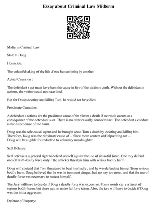 Essay about Criminal Law Midterm
Midterm Criminal Law
State v. Doug
Homicide:
The unlawful taking of the life of one human being by another.
Actual Causation :
The defendant s act must have been the cause in fact of the victim s death. Without the defendant s
actions, the victim would not have died.
But for Doug shooting and killing Tom, he would not have died.
Proximate Causation:
A defendant s actions are the proximate cause of the victim s death if the result occurs as a
consequence of the defendant s act. There is no other casually connected act. The defendant s conduct
is the direct cause of the harm.
Doug was the sole causal agent, and he brought about Tom s death by shooting and killing him.
Therefore, Doug was the proximate cause of ... Show more content on Helpwriting.net ...
Doug will be eligible for reduction to voluntary manslaughter.
Self Defense:
Self defense is a general right to defend oneself against the use of unlawful force. One may defend
oneself with deadly force only if the attacker threatens him with serious bodily harm.
Doug will contend that Tom threatened to beat him badly , and he was defending himself from serious
bodily harm. Doug believed that he was in imminent danger, had no way to retreat, and that the use of
deadly force was necessary to protect himself.
The Jury will have to decide if Doug s deadly force was excessive. Tom s words carry a threat of
serious bodily harm, but there was no unlawful force taken. Also, the jury will have to decide if Doug
was the initial aggressor.
Defense of Property:
 