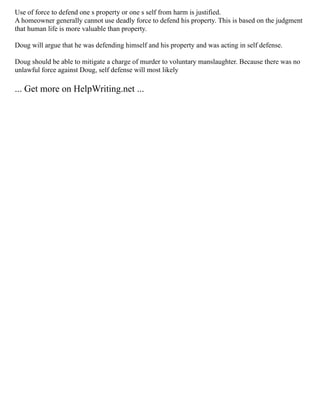 Use of force to defend one s property or one s self from harm is justified.
A homeowner generally cannot use deadly force to defend his property. This is based on the judgment
that human life is more valuable than property.
Doug will argue that he was defending himself and his property and was acting in self defense.
Doug should be able to mitigate a charge of murder to voluntary manslaughter. Because there was no
unlawful force against Doug, self defense will most likely
... Get more on HelpWriting.net ...
 