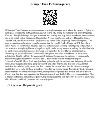 Stranger Than Fiction Sequence
#1 Stranger Than Fiction s opening sequence is a single sequence shot, where the camera is flying in
from space towards the earth, continuing down over a city, flying by building with a low frequency
Whoosh , through buildings via open windows, and coming to a stop inside a darkened room, centered
on a wrist watch with a fluorescent blue display. A voice over begins and says This is the story of
Harold Crick, and his wrist watch , (Voice over by Karen Eiffel, played by Emma Thompson). The
sequence continues showing a typical mundane day for Harold Crick, (Played by Will Farrell), a
Senior Agent for the Internal Revenue Service, and concludes showing Harold going to bed, then it
cuts to show a man giving his son a bicycle as a gift, and a young woman searching the classified ads
for a job. Throughout the sequence the voice over describes the way Harold approaches life.
Illustrating his peculiarities are Document like Graphics interlaced with Harold on the screen,
highlighting Harold s affinity for documented facts and figures, and the voice over occasionally
interjects thoughts from Harold s watch. The ... Show more content on Helpwriting.net ...
For much of my life I have felt I have just been going through the motions, not living my life to the
fullest. I have dreams that have gone unrealized, and a few regrets, and this film speaks to that
condition. In a kind of quirky way, this film cries out for each of us to live the life we ve always
wanted. Get involved with those around us. Too often we become mired down in day to day minutia,
and by the time we shake ourselves awake, more years have passed than are still left for us to live.
When I saw this film was an option for this assignment, I was thrilled. I have recommended this film
to friends and family, the casting is perfect, the music scores the film perfectly, the story is quirky and
a bit off center, and it all combines into in a truly great
... Get more on HelpWriting.net ...
 