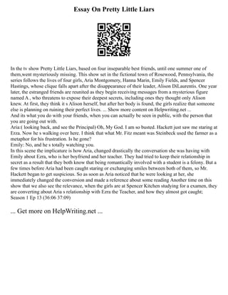 Essay On Pretty Little Liars
In the tv show Pretty Little Liars, based on four inseparable best friends, until one summer one of
them,went mysteriously missing. This show set in the fictional town of Rosewood, Pennsylvania, the
series follows the lives of four girls, Aria Montgomery, Hanna Marin, Emily Fields, and Spencer
Hastings, whose clique falls apart after the disappearance of their leader, Alison DiLaurentis. One year
later, the estranged friends are reunited as they begin receiving messages from a mysterious figure
named A , who threatens to expose their deepest secrets, including ones they thought only Alison
knew. At first, they think it s Alison herself, but after her body is found, the girls realize that someone
else is planning on ruining their perfect lives. ... Show more content on Helpwriting.net ...
And its what you do with your friends, when you can actually be seen in public, with the person that
you are going out with.
Aria:( looking back, and see the Principal) Oh, My God. I am so busted. Hackett just saw me staring at
Erza. Now he s walking over here. I think that what Mr. Fitz meant was Steinbeck used the farmer as a
metaphor for his frustration. Is he gone?
Emily: No, and he s totally watching you.
In this scene the implicature is how Aria, changed drastically the conversation she was having with
Emily about Ezra, who is her boyfriend and her teacher. They had tried to keep their relationship in
secret as a result that they both know that being romantically involved with a student is a felony. But a
few times before Aria had been caught staring or exchanging smiles between both of them, so Mr.
Hackett began to get suspicious. So as soon as Aria noticed that he were looking at her, she
immediately changed the conversion and made a reference about some reading Another time on this
show that we also see the relevance, when the girls are at Spencer Kitchen studying for a examen, they
are converting about Aria s relationship with Ezra the Teacher, and how they almost got caught;
Season 1 Ep 13 (36:06 37:09)
... Get more on HelpWriting.net ...
 