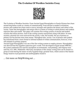 The Evolution Of Wordless Societies Essay
The Evolution of Wordless Societies: From Ancient Egypt Hieroglyphics to Emojis Pictures have been
around long before words as a means of communicating. From ancient to modern civilizations,
pictures and symbols have been used to convey messages and capsulize the history and culture of the
society. Terms like hieroglyphics and emojis refer to systems of writing in which pictures and symbols
represent ideas and sounds. This paper will examine four writing systems of ancient and modern
societies that utilize pictures. Each of the writing systems used pictures along with letters. In some
societies, pictorial uses were reserved for the society s elite, but recently, the use of pictures as
primary text has become more main stream. Throughout time, society s use of pictures and symbols
has transitioned from a more formal to informal method of written communication, however, it has
still maintain its primary purpose.
Ancient Egypt Hieroglyphics was one of the first writing systems to employ pictures. Hieroglyphics
was derived from the Egyptian expression god s words. First developed in Egypt around 3000 B.C.,
the system continued to be used for inscriptions on monuments, wall paintings, and religious texts
until the A.D. 300s. (Wallenfels 160) Early inscriptions of this artistic writing form can be found in a
group of seals bearing the names of early Egyptian kings, pyramid Texts, which consist of the funeral
liturgy found in royal pyramids and autobiographies found in
... Get more on HelpWriting.net ...
 