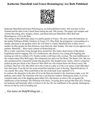 Katherine Mansfield And Ernest Hemmingway Are Both Published
Katherine Mansfield and Ernest Hemmingway are both published writers. One was born in New
Zealand and the other in the United States during the late 19th century. This paper will compare and
contrast the setting, plot, imagery, climax, and theme between Mansfield s Miss Brill and
Hemmingway s Cat in the Rain.
The setting in Miss Brill takes place in a public garden in France. The story states the band plays in
the Jardins Publiques (Public Gardens) in France (15). Miss Brill, the protagonist, is proceeding on a
Sunday afternoon to the gardens where she will listen to a band. Mansfield tells us there were a
number of other people out that afternoon, more than any other Sunday. The time of year appears to be
autumn. Mansfield ... Show more content on Helpwriting.net ...
She is a lady vicariously living through those around her. She makes observations of the patient
Englishman and his nagging wife (15). Furthermore, she observes two young girls laughing and
meeting up with two soldiers (15). Nearby resides a stiff man with a woman. The man indifference to
the woman makes Miss Brill angry. She whispered over and over The Brute! The Brute! (16). She was
also unimpressed by a beautiful woman that passed by. She dropped some violets, which a young boy
picked up and gave back to her. However Miss Brill see s the woman throw the flowers away. She
exclaims, Dear me! (16). Miss Brill views the events as a play as if she is an actress. Each individual
have their parts. Even the fur she wears around her head has a part in the play. Mansfield advises, It
was exactly like a play. Who could believe the sky at the back wasn t painted? (17).
In contrast, the characters in the plot of Cat in the Rain are limited to the American couple, a cat, the
padrone, and a maid. The American wife sees a cat from her window. Hemingway states, A cat was
crouched under one of the dripping green tables (62). She desires to retrieve the cat against the
indifference of her husband. The American wife states, I m going down and get that kitty (62). George,
her husband, half heartedly offers to retrieve it for her. He was indifferent to the episode. Hemingway
advises us that he went on reading and
... Get more on HelpWriting.net ...
 