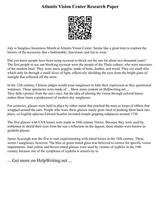 Atlantis Vision Center Research Paper
July is Sunglass Awareness Month at Atlantis Vision Center. Seems like a great time to explore the
history of the accessory that s fashionable, functional, and fun to wear.
Did you know people have been using eyewear to block out the sun for about two thousand years?
The first people to use sun blocking eyewear were the people of the Thule culture, who were ancestors
of the modern Inuit. They wore snow goggles, made of bone, leather, and wood. They cut small slits
which only let through a small sliver of light, effectively shielding the eyes from the bright glare of
sunlight that reflected off the snow.
In the 12th century, Chinese judges would wear sunglasses to hide their expression as they questioned
witnesses. These spectacles were made of ... Show more content on Helpwriting.net ...
They didn t protect from the sun s rays, but the idea of altering the vision through colored lenses
makes these items a predecessor of modern day sunglasses.
For centuries, glasses were held in place by either metal that pinched the nose or loops of ribbon that
wrapped around the ears. People who wore these glasses surely grew tired of pushing them back into
place, so English optician Edward Scarlett invented temple gripping sidepieces around 1730.
The first glasses with UVA lenses were made in 18th century Venice. Because they were used by
noblemen to shield their eyes from the sun s reflection on the lagoon, these shades were known as
gondola glasses
James Ayscough was the first to start experimenting with tinted lenses in the 18th century. These
weren t sunglasses, however. The blue or green tinted glass was believed to correct for specific vision
impairments. And yellow and brown tinted glasses were used by victims of syphilis in the 19th
century because one of the symptoms of syphilis is sensitivity to
... Get more on HelpWriting.net ...
 