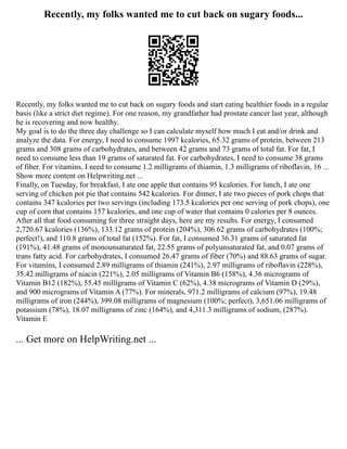 Recently, my folks wanted me to cut back on sugary foods...
Recently, my folks wanted me to cut back on sugary foods and start eating healthier foods in a regular
basis (like a strict diet regime). For one reason, my grandfather had prostate cancer last year, although
he is recovering and now healthy.
My goal is to do the three day challenge so I can calculate myself how much I eat and/or drink and
analyze the data. For energy, I need to consume 1997 kcalories, 65.32 grams of protein, between 213
grams and 308 grams of carbohydrates, and between 42 grams and 73 grams of total fat. For fat, I
need to consume less than 19 grams of saturated fat. For carbohydrates, I need to consume 38 grams
of fiber. For vitamins, I need to consume 1.2 milligrams of thiamin, 1.3 milligrams of riboflavin, 16 ...
Show more content on Helpwriting.net ...
Finally, on Tuesday, for breakfast, I ate one apple that contains 95 kcalories. For lunch, I ate one
serving of chicken pot pie that contains 542 kcalories. For dinner, I ate two pieces of pork chops that
contains 347 kcalories per two servings (including 173.5 kcalories per one serving of pork chops), one
cup of corn that contains 157 kcalories, and one cup of water that contains 0 calories per 8 ounces.
After all that food consuming for three straight days, here are my results. For energy, I consumed
2,720.67 kcalories (136%), 133.12 grams of protein (204%), 306.62 grams of carbohydrates (100%;
perfect!), and 110.8 grams of total fat (152%). For fat, I consumed 36.31 grams of saturated fat
(191%), 41.48 grams of monounsaturated fat, 22.55 grams of polyunsaturated fat, and 0.07 grams of
trans fatty acid. For carbohydrates, I consumed 26.47 grams of fiber (70%) and 88.63 grams of sugar.
For vitamins, I consumed 2.89 milligrams of thiamin (241%), 2.97 milligrams of riboflavin (228%),
35.42 milligrams of niacin (221%), 2.05 milligrams of Vitamin B6 (158%), 4.36 micrograms of
Vitamin B12 (182%), 55.45 milligrams of Vitamin C (62%), 4.38 micrograms of Vitamin D (29%),
and 900 micrograms of Vitamin A (77%). For minerals, 971.2 milligrams of calcium (97%), 19.48
milligrams of iron (244%), 399.08 milligrams of magnesium (100%; perfect), 3,651.06 milligrams of
potassium (78%), 18.07 milligrams of zinc (164%), and 4,311.3 milligrams of sodium, (287%).
Vitamin E
... Get more on HelpWriting.net ...
 