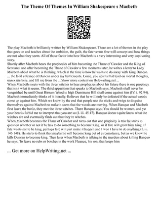 The Theme Of Themes In William Shakespeare s Macbeth
The play Macbeth is brilliantly written by William Shakespeare. There are a lot of themes in the play
that goes on and teaches about the ambition, the guilt, the fate versus free will concept and how things
are not what they seem. All of those factor into how Macbeth is a very interesting and very captivating
story.
Shortly after Macbeth hears the prophecies of him becoming the Thane of Cawdor and the King of
Scotland, and after becoming the Thane of Cawdor a few moments later, he writes a letter to Lady
Macbeth about what he is thinking, which at the time is how he wants to do away with King Duncan.
... the fatal entrance of Duncan under my battlements. Come, you spirits that tend on mortal thoughts,
unsex me here, and fill me from the ... Show more content on Helpwriting.net ...
When Macbeth meets with the three witches to hear prophecies about his future there is one prophecy
that isn t what it seems. The third apparition that speaks to Macbeth says; Macbeth shall never be
vanquished be until Great Birnam Wood to high Dunsinane Hill shall come against him (IV. i. 92 94).
Macbeth immediately thinks of it literally. Believes that he will only be defeated if the actual woods
come up against him. Which we know by the end that people use the sticks and twigs to disguise
themselves against Macbeth to make it seem that the woods are moving. When Banquo and Macbeth
first leave the battle, they met the three witches. There Banquo says; You should be women, and yet
your beards forbid me to interpret that you are so (I. iii. 45 47). Banquo doesn t quite know what the
witches are and eventually finds out that they re witches.
When Macbeth becomes the Thane of Cawdor and turns out that one prophecy is true he starts to
question whether or not if he has to do something to become King, or if fate will grant him King. If
fate wants me to be king, perhaps fate will just make it happen and I won t have to do anything (I. iii.
146 148). He starts to think that maybe he will become king out of circumstance, but as we know he
kills Duncan to become king. Then later when Macbeth is talking to the murders about killing Banquo
he says; To leave no rubs or botches in the work Fleance, his son, that keeps him
... Get more on HelpWriting.net ...
 