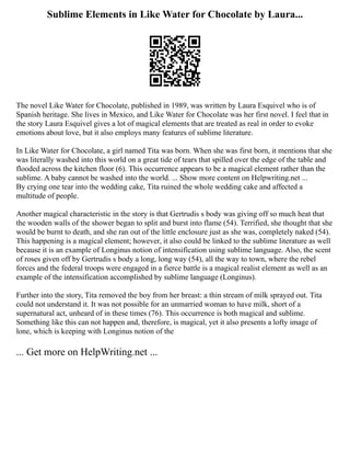 Sublime Elements in Like Water for Chocolate by Laura...
The novel Like Water for Chocolate, published in 1989, was written by Laura Esquivel who is of
Spanish heritage. She lives in Mexico, and Like Water for Chocolate was her first novel. I feel that in
the story Laura Esquivel gives a lot of magical elements that are treated as real in order to evoke
emotions about love, but it also employs many features of sublime literature.
In Like Water for Chocolate, a girl named Tita was born. When she was first born, it mentions that she
was literally washed into this world on a great tide of tears that spilled over the edge of the table and
flooded across the kitchen floor (6). This occurrence appears to be a magical element rather than the
sublime. A baby cannot be washed into the world. ... Show more content on Helpwriting.net ...
By crying one tear into the wedding cake, Tita ruined the whole wedding cake and affected a
multitude of people.
Another magical characteristic in the story is that Gertrudis s body was giving off so much heat that
the wooden walls of the shower began to split and burst into flame (54). Terrified, she thought that she
would be burnt to death, and she ran out of the little enclosure just as she was, completely naked (54).
This happening is a magical element; however, it also could be linked to the sublime literature as well
because it is an example of Longinus notion of intensification using sublime language. Also, the scent
of roses given off by Gertrudis s body a long, long way (54), all the way to town, where the rebel
forces and the federal troops were engaged in a fierce battle is a magical realist element as well as an
example of the intensification accomplished by sublime language (Longinus).
Further into the story, Tita removed the boy from her breast: a thin stream of milk sprayed out. Tita
could not understand it. It was not possible for an unmarried woman to have milk, short of a
supernatural act, unheard of in these times (76). This occurrence is both magical and sublime.
Something like this can not happen and, therefore, is magical, yet it also presents a lofty image of
lone, which is keeping with Longinus notion of the
... Get more on HelpWriting.net ...
 