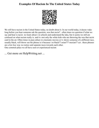 Examples Of Racism In The United States Today
We still have racism in the United States today, no doubt about it. In our world today, it doesn t take
long before you hear someone ask the question, was that racist? . often times we question if what we
say and hear is racist. we learn about i in schools and understand the idea, but it seems we still are
confused on what racism really is. and it s not only the white kids who are throwing the was that racist
card in the air. Often times in pop culture in cinematic movies or tv shows someone of a different race,
usually black, will throw out the phrase is it because i m black?? asian??? mexian?? ect . these phrases
are a low key way we notice and separate races towards each other.
One common place we all have seen or experienced racism
... Get more on HelpWriting.net ...
 