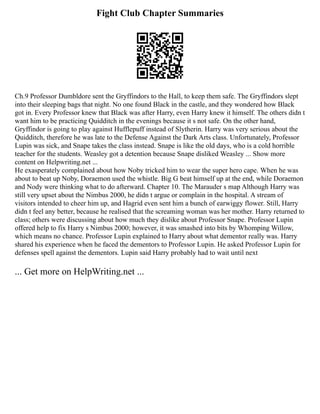 Fight Club Chapter Summaries
Ch.9 Professor Dumbldore sent the Gryffindors to the Hall, to keep them safe. The Gryffindors slept
into their sleeping bags that night. No one found Black in the castle, and they wondered how Black
got in. Every Professor knew that Black was after Harry, even Harry knew it himself. The others didn t
want him to be practicing Quidditch in the evenings because it s not safe. On the other hand,
Gryffindor is going to play against Hufflepuff instead of Slytherin. Harry was very serious about the
Quidditch, therefore he was late to the Defense Against the Dark Arts class. Unfortunately, Professor
Lupin was sick, and Snape takes the class instead. Snape is like the old days, who is a cold horrible
teacher for the students. Weasley got a detention because Snape disliked Weasley ... Show more
content on Helpwriting.net ...
He exasperately complained about how Noby tricked him to wear the super hero cape. When he was
about to beat up Noby, Doraemon used the whistle. Big G beat himself up at the end, while Doraemon
and Nody were thinking what to do afterward. Chapter 10. The Marauder s map Although Harry was
still very upset about the Nimbus 2000, he didn t argue or complain in the hospital. A stream of
visitors intended to cheer him up, and Hagrid even sent him a bunch of earwiggy flower. Still, Harry
didn t feel any better, because he realised that the screaming woman was her mother. Harry returned to
class; others were discussing about how much they dislike about Professor Snape. Professor Lupin
offered help to fix Harry s Nimbus 2000; however, it was smashed into bits by Whomping Willow,
which means no chance. Professor Lupin explained to Harry about what dementor really was. Harry
shared his experience when he faced the dementors to Professor Lupin. He asked Professor Lupin for
defenses spell against the dementors. Lupin said Harry probably had to wait until next
... Get more on HelpWriting.net ...
 