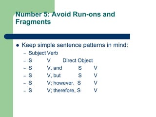 Number 5: Avoid Run-ons and
Fragments


   Keep simple sentence patterns in mind:
    –   Subject Verb
    –   S       V      Direct Object
    –   S       V, and        S      V
    –   S       V, but        S      V
    –   S       V; however, S        V
    –   S       V; therefore, S      V
 