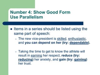 Number 4: Show Good Form
Use Parallelism

   Items in a series should be listed using the
    same part of speech:
    –   The new vice-president is skilled, enthusiastic,
        and you can depend on her (try: dependable).

    –   Taking the time to get to know the athlete will
        result in earning her respect, reduce (try:
        reducing) her anxiety, and gain (try: gaining)
        her trust.
 