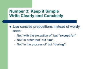 Number 3: Keep it Simple
Write Clearly and Concisely

   Use concise prepositions instead of wordy
    ones:
    –   Not ―with the exception of‖ but “except for”
    –   Not ―in order that‖ but “so”
    –   Not ―in the process of‖ but “during”
 