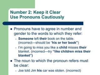 Number 2: Keep it Clear
Use Pronouns Cautiously

   Pronouns have to agree in number and
    gender to the words to which they refer:
    –   Someone left their book on the table.
        (incorrect—should be ―his or her book”)
    –   I’m going to miss you like a child misses their
        blanket. (incorrect—try “like children miss their
        blanket”)
   The noun to which the pronoun refers must
    be clear:
    –   Joe told Jim his car was stolen. (incorrect)
 